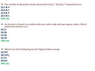  The number of absorption bands observed in [FeF6]-3 & [CoF6]-3 respectively are-
(a) 1 & 3
(b) 0 & 1
(c) 0 & 3
(d) 3 & 1
ANS: (b)
 An electron is found in an orbital with one radial node and two angular nodes. Which
orbital the electron is in-
(a) 1s
(b) 2p
(c) 3d
(d) 4d
ANS: (d)
 Which one of the following has the highest lattice energy-
(a) LiCl
(b) CaCl2
(c) LiF
(d) KCl
ANS: (b)
 