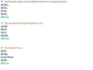  The fluoride, whose value of dipole moment is not equal to zero is-
(a) XeF4
(b) CF4
(c) SF4
(d) PF5
ANS: (c)
 The compound having the highest m.p is-
(a) LiCl
(b) LiF
(c) LiI
(d) LiBr
ANS: (b)
 The shape of SF4 is-
(a) td
(b) tbp
(c) sq. Planar
(d) Oh
ANS: (a)
 