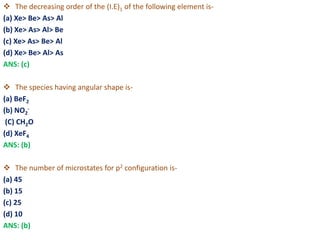  The decreasing order of the (I.E)1 of the following element is-
(a) Xe> Be> As> Al
(b) Xe> As> Al> Be
(c) Xe> As> Be> Al
(d) Xe> Be> Al> As
ANS: (c)
 The species having angular shape is-
(a) BeF2
(b) NO2
-
(C) CH2O
(d) XeF4
ANS: (b)
 The number of microstates for p2 configuration is-
(a) 45
(b) 15
(c) 25
(d) 10
ANS: (b)
 