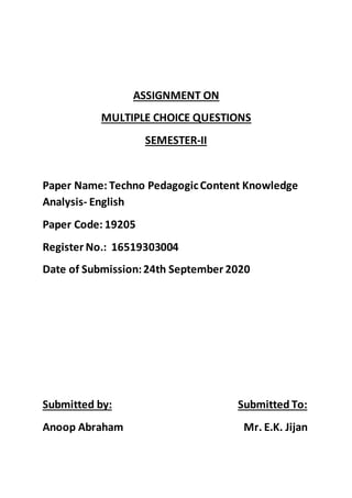 ASSIGNMENT ON
MULTIPLE CHOICE QUESTIONS
SEMESTER-II
Paper Name: Techno PedagogicContent Knowledge
Analysis- English
Paper Code: 19205
Register No.: 16519303004
Date of Submission:24th September 2020
Submitted by: Submitted To:
Anoop Abraham Mr. E.K. Jijan
 