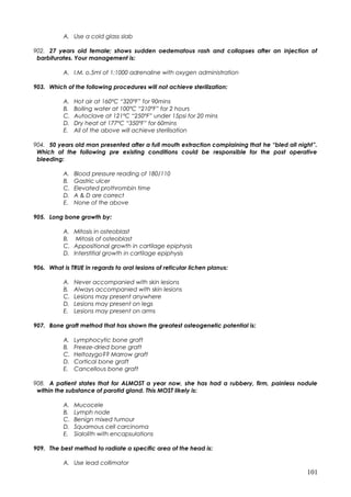 A. Use a cold glass slab
902. 27 years old female; shows sudden oedematous rash and collapses after an injection of
barbiturates. Your management is:
A. I.M. o.5ml of 1:1000 adrenaline with oxygen administration
903. Which of the following procedures will not achieve sterilization:
A. Hot air at 160ºC “320ºF” for 90mins
B. Boiling water at 100ºC “210ºF” for 2 hours
C. Autoclave at 121ºC “250ºF” under 15psi for 20 mins
D. Dry heat at 177ºC “350ºF” for 60mins
E. All of the above will achieve sterilisation
904. 50 years old man presented after a full mouth extraction complaining that he “bled all night”.
Which of the following pre existing conditions could be responsible for the post operative
bleeding:
A. Blood pressure reading of 180/110
B. Gastric ulcer
C. Elevated prothrombin time
D. A & D are correct
E. None of the above
905. Long bone growth by:
A. Mitosis in osteoblast
B. Mitosis of osteoblast
C. Appositional growth in cartilage epiphysis
D. Interstitial growth in cartilage epiphysis
906. What is TRUE in regards to oral lesions of reticular lichen planus:
A. Never accompanied with skin lesions
B. Always accompanied with skin lesions
C. Lesions may present anywhere
D. Lesions may present on legs
E. Lesions may present on arms
907. Bone graft method that has shown the greatest osteogenetic potential is:
A. Lymphocytic bone graft
B. Freeze-dried bone graft
C. Heltozygo?? Marrow graft
D. Cortical bone graft
E. Cancellous bone graft
908. A patient states that for ALMOST a year now, she has had a rubbery, firm, painless nodule
within the substance of parotid gland. This MOST likely is:
A. Mucocele
B. Lymph node
C. Benign mixed tumour
D. Squamous cell carcinoma
E. Sialolith with encapsulations
909. The best method to radiate a specific area of the head is:
A. Use lead collimator
101
 