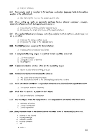 A. Indirect retainers
1049. The hamular notch is important in full dentures construction because it aids in the setting
position of the artificial teeth
A. First statement is true, but the reason given is false
1050. When setting up teeth for complete dentures having bilateral balanced occlusion,
separation of posterior teeth during protrusion is done by:
A. Increasing the anterior posterior occlusal curve
B. Decreasing the angle orientation of the occlusal plane
1051. When patient bites in protrusion you notice that posterior teeth do not meet, what would you
do to solve this:
A. Increase the compensatory curve
B. Decrease the angle of the occlusal plane
1052. The MOST common reason for full denture failure:
A. Inadequate interocclusal clearance
1053. A complaint of burning tongue in an elderly female would be a result of:
A. A systemic allergy
B. Allergy because of denture
C. Psychogenic
1054. In posterior crossbite situation which are the supporting cusps:
A. Upper buccal and lower lingual cusps
1055. The bilaminar zone in reference to TMJ refers to:
A. The upper and lower joint spaces
B. The distal attachments of the lateral pterygoid to the condyle
1056. What is the MOST COMMON configuration of the mesial buccal canal of upper first molar:**
A. Two canals and one foramina
1057. What does “SYNERESIS” in prosthodontics mean:
A. Loss of water and contraction
1058. Why would you invest the wax pattern as soon as possible in an indirect inlay fabrication:
A. Minimise distortion
B. Avoid contraction
C. Avoid expansion
1059. Upon palpation which of the following areas would be found to have overlying mucosa:
I. Midline of the palate
II. Mylohyoid ridge
III. Mental foramen
IV. Incisive foramen
V. Tori
A. I and II
116
 