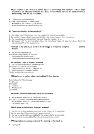 90.Jaw relation of an edentulous patient has been established. The maxillary cast has been
mounted on an articulator without a face bow. You decide to increase the occlusal vertical
dimension by 4mm this will necessitate,
A. Opening the articulator 4mm
B.A new centric relation to be recorded
C. A change in the condylar guide settings
D. An increase in the rest vertical dimension
91. Following extraction of the molar teeth**
A. The ridge height is lost more from the maxilla than from the mandible
B. The maxillary ridge will get more bone lost from the palatal aspect than the buccal
C. The mandibular arch is relatively narrower than the maxillary arch
D. Compared with the pre-resorption state, the mandibular ridge will lose more bone from the
lingual aspect than the buccal one.
92.Which of the following is a major disadvantage to immediate complete denture
therapy,
A. Trauma to extraction site
B.Increased the potential of infection
C. Impossibility for anterior try in
D. Excessive resorption of residual ridge
93. For dental caries to progress in dentine,
A. The dentine must contain soluble collagen
B.Enamel must contain glycoproteins
C. Diet must contain simple carbohydrate
D. Diet must contain polysaccharides
E.Pulp must contain complement
94.Streptococcus mutans utilise which subtract to form dextran,
Refer to Boucher Microbiology
A. Glucose
B.Fructose
C. Sucrose
D. Amylopectin
E.Dextrans
95.At birth, some calcified dental tissues are presented,
A. All deciduous teeth and all permanent incisors
B.All deciduous teeth and permanent central incisors
C. All deciduous teeth and the first permanent molars
D. Deciduous teeth only
96.which one of the following statement is correct,
A. The remnants of Ameloblast contribute to the primary enamel cuticle
B. the last secretion of the odontoblast is cementum X
C. The last secretion of the ameloblast is the acquired of enamel cuticle
D. The remnants of odontoblast form the primary enamel cuticle
97.The principle muscle responsible for the opening of the mouth is,
A. Mylohyoid
13
 