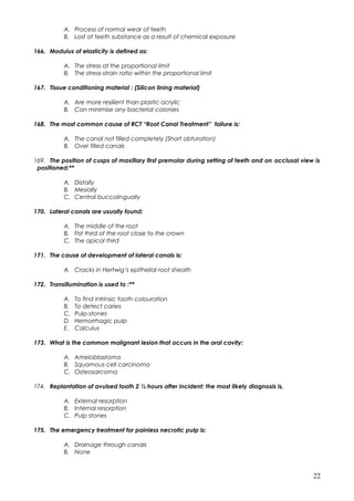 A. Process of normal wear of teeth
B. Lost of teeth substance as a result of chemical exposure
166. Modulus of elasticity is defined as:
A. The stress at the proportional limit
B. The stress-strain ratio within the proportional limit
167. Tissue conditioning material : (Silicon lining material)
A. Are more resilient than plastic acrylic
B. Can minimise any bacterial colonies
168. The most common cause of RCT “Root Canal Treatment” failure is:
A. The canal not filled completely (Short obturation)
B. Over filled canals
169. The position of cusps of maxillary first premolar during setting of teeth and on occlusal view is
positioned:**
A. Distally
B. Mesially
C. Central buccolingually
170. Lateral canals are usually found:
A. The middle of the root
B. Fist third of the root close to the crown
C. The apical third
171. The cause of development of lateral canals is:
A. Cracks in Hertwig’s epithelial root sheath
172. Transillumination is used to :**
A. To find intrinsic tooth colouration
B. To detect caries
C. Pulp-stones
D. Hemorrhagic pulp
E. Calculus
173. What is the common malignant lesion that occurs in the oral cavity:
A. Ameloblastoma
B. Squamous cell carcinoma
C. Osteosarcoma
174. Replantation of avulsed tooth 2 ½ hours after incident; the most likely diagnosis is,
A. External resorption
B. Internal resorption
C. Pulp stones
175. The emergency treatment for painless necrotic pulp is:
A. Drainage through canals
B. None
22
 
