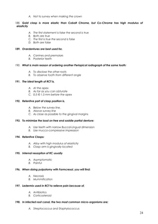 A. Not to survey when making the crown
188. Gold clasp is more elastic than Cobalt Chrome, but Co-Chrome has high modulus of
elasticity
A. The first statement is false the second is true
B. Both are true
C. The first is true the second is false
D. Both are false
189. Overdentures are best used for,
A. Canines and premolars
B. Posterior teeth
190. What is main reason of ordering another Periapical radiograph of the same tooth:
A. To disclose the other roots
B. To observe tooth from different angle
191. The ideal length of RCT is,
A. At the apex
B. As far as you can obturate
C. 0.5 t0 1.5 mm before the apex
192. Retentive part of clasp position is,
A. Below the survey line.
B. Above survey line
C. As close as possible to the gingival margins
193. To minimize the load on free end saddle partial denture:
A. Use teeth with narrow Buccal-Lingual dimension
B. Use mucco-compressive impression
194. Retentive Clasps:
A. Alloy with high modulus of elasticity
B. Clasp arm is gingivally located
195. Internal resorption of RC usually
A. Asymptomatic
B. Painful
196. When doing pulpotomy with Formcresol, you will find:
A. Necrosis
B. Mummification
197. Ledermix used in RCT to relieve pain because of,
A. Antibiotics
B. Corticosteroid
198. In infected root canal, the two most common micro-organisms are:
A. Streptococcus and Staphylococcus
24
 