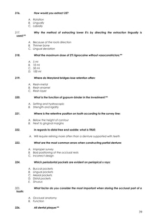 316. How would you extract 35?
A. Rotation
B. Lingually
C. Labially
317. Why the method of extracting lower 8’s by directing the extraction lingually is
used:**
A. Because of the roots direction
B. Thinner bone
C. Lingual deviation
318. What the maximum dose of 2% lignocaine without vasoconstrictors:**
A. 5 ml
B. 10 ml
C. 50 ml
D. 100 ml
319. Where do Maryland bridges lose retention often:
A. Resin-metal
B. Resin enamel
C. Resin layer
320. What is the function of gypsum-binder in the investment:**
A. Setting and hydroscopic
B. Strength and rigidity
321. Where is the retentive position on tooth according to the survey line:
A. Below the height of contour
B. Next to gingival margins
322. In regards to distal free end saddle; what is TRUE:
A. Will require relining more often than a denture supported with teeth
323. What are the most common errors when constructing partial denture:
A. Improper survey
B. Bad positioning of the occlusal rests
C. Incorrect design
324. Which periodontal pockets are evident on periapical x rays:
A. Buccal pockets
B. Lingual pockets
C. Mesial pockets
D. Distal pockets
E. Sinuous
325. What factor do you consider the most important when storing the occlusal part of a
tooth:
A. Occlusal anatomy
B. Function
326. All dental plaque:**
39
 