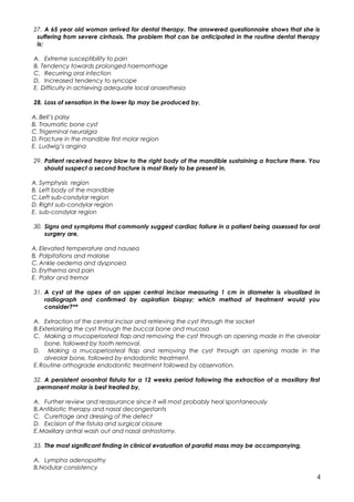 27. A 65 year old woman arrived for dental therapy. The answered questionnaire shows that she is
suffering from severe cirrhosis. The problem that can be anticipated in the routine dental therapy
is:
A. Extreme susceptibility to pain
B. Tendency towards prolonged haemorrhage
C. Recurring oral infection
D. Increased tendency to syncope
E. Difficulty in achieving adequate local anaesthesia
28. Loss of sensation in the lower lip may be produced by,
A. Bell’s palsy
B. Traumatic bone cyst
C.Trigeminal neuralgia
D. Fracture in the mandible first molar region
E. Ludwig’s angina
29. Patient received heavy blow to the right body of the mandible sustaining a fracture there. You
should suspect a second fracture is most likely to be present in,
A. Symphysis region
B. Left body of the mandible
C.Left sub-condylar region
D. Right sub-condylar region
E. sub-condylar region
30. Signs and symptoms that commonly suggest cardiac failure in a patient being assessed for oral
surgery are,
A. Elevated temperature and nausea
B. Palpitations and malaise
C.Ankle oedema and dyspnoea
D. Erythema and pain
E. Pallor and tremor
31. A cyst at the apex of an upper central incisor measuring 1 cm in diameter is visualized in
radiograph and confirmed by aspiration biopsy; which method of treatment would you
consider?**
A. Extraction of the central incisor and retrieving the cyst through the socket
B.Exteriorizing the cyst through the buccal bone and mucosa
C. Making a mucoperiosteal flap and removing the cyst through an opening made in the alveolar
bone, followed by tooth removal.
D. Making a mucoperiosteal flap and removing the cyst through an opening made in the
alveolar bone, followed by endodontic treatment.
E.Routine orthograde endodontic treatment followed by observation.
32. A persistent oroantral fistula for a 12 weeks period following the extraction of a maxillary first
permanent molar is best treated by,
A. Further review and reassurance since it will most probably heal spontaneously
B.Antibiotic therapy and nasal decongestants
C. Curettage and dressing of the defect
D. Excision of the fistula and surgical closure
E.Maxillary antral wash out and nasal antrostomy.
33. The most significant finding in clinical evaluation of parotid mass may be accompanying,
A. Lympha adenopathy
B.Nodular consistency
4
 