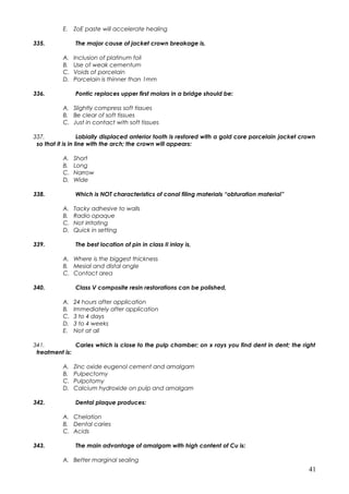 E. ZoE paste will accelerate healing
335. The major cause of jacket crown breakage is,
A. Inclusion of platinum foil
B. Use of weak cementum
C. Voids of porcelain
D. Porcelain is thinner than 1mm
336. Pontic replaces upper first molars in a bridge should be:
A. Slightly compress soft tissues
B. Be clear of soft tissues
C. Just in contact with soft tissues
337. Labially displaced anterior tooth is restored with a gold core porcelain jacket crown
so that it is in line with the arch; the crown will appears:
A. Short
B. Long
C. Narrow
D. Wide
338. Which is NOT characteristics of canal filing materials “obturation material”
A. Tacky adhesive to walls
B. Radio opaque
C. Not irritating
D. Quick in setting
339. The best location of pin in class II inlay is,
A. Where is the biggest thickness
B. Mesial and distal angle
C. Contact area
340. Class V composite resin restorations can be polished,
A. 24 hours after application
B. Immediately after application
C. 3 to 4 days
D. 3 to 4 weeks
E. Not at all
341. Caries which is close to the pulp chamber; on x rays you find dent in dent; the right
treatment is:
A. Zinc oxide eugenol cement and amalgam
B. Pulpectomy
C. Pulpotomy
D. Calcium hydroxide on pulp and amalgam
342. Dental plaque produces:
A. Chelation
B. Dental caries
C. Acids
343. The main advantage of amalgam with high content of Cu is:
A. Better marginal sealing
41
 