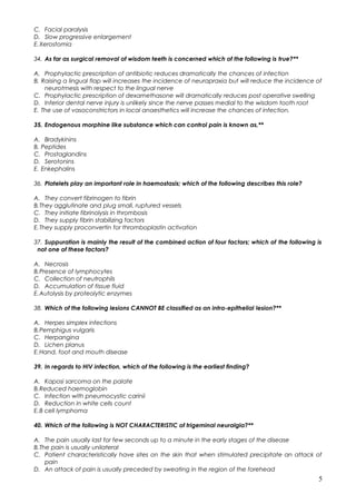 C. Facial paralysis
D. Slow progressive enlargement
E.Xerostomia
34. As far as surgical removal of wisdom teeth is concerned which of the following is true?**
A. Prophylactic prescription of antibiotic reduces dramatically the chances of infection
B. Raising a lingual flap will increases the incidence of neurapraxia but will reduce the incidence of
neurotmesis with respect to the lingual nerve
C. Prophylactic prescription of dexamethasone will dramatically reduces post operative swelling
D. Inferior dental nerve injury is unlikely since the nerve passes medial to the wisdom tooth root
E. The use of vasoconstrictors in local anaesthetics will increase the chances of infection.
35. Endogenous morphine like substance which can control pain is known as,**
A. Bradykinins
B. Peptides
C. Prostaglandins
D. Serotonins
E. Enkephalins
36. Platelets play an important role in haemostasis; which of the following describes this role?
A. They convert fibrinogen to fibrin
B.They agglutinate and plug small, ruptured vessels
C. They initiate fibrinolysis in thrombosis
D. They supply fibrin stabilizing factors
E.They supply proconvertin for thromboplastin activation
37. Suppuration is mainly the result of the combined action of four factors; which of the following is
not one of these factors?
A. Necrosis
B.Presence of lymphocytes
C. Collection of neutrophils
D. Accumulation of tissue fluid
E.Autolysis by proteolytic enzymes
38. Which of the following lesions CANNOT BE classified as an intra-epithelial lesion?**
A. Herpes simplex infections
B.Pemphigus vulgaris
C. Herpangina
D. Lichen planus
E.Hand, foot and mouth disease
39. In regards to HIV infection, which of the following is the earliest finding?
A. Kaposi sarcoma on the palate
B.Reduced haemoglobin
C. Infection with pneumocystic carinii
D. Reduction in white cells count
E.B cell lymphoma
40. Which of the following is NOT CHARACTERISTIC of trigeminal neuralgia?**
A. The pain usually last for few seconds up to a minute in the early stages of the disease
B.The pain is usually unilateral
C. Patient characteristically have sites on the skin that when stimulated precipitate an attack of
pain
D. An attack of pain is usually preceded by sweating in the region of the forehead
5
 