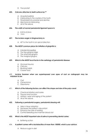 D. True pocket
425. Calculus attaches to teeth surface by:**
A. Acquired pellicle
B. Interlocking to the crystals of the tooth
C. Penetrated into enamel and dentine
D. Mechanical interlocking
E. All of the above
426. The width of normal periodontal ligament space is:
A. 0.25 to 0.5mm
B. 1mm
427. The incision angle in Gingivectomy is:
A. 45° to the tooth in an apical direction
428. The MOST common place for initiation of gingivitis is:
A. Interdental papillae
B. The free gingival ridge
C. The attached gingiva
D. The marginal gingiva
429. Which is the MOST local factor in the aetiology of periodontal disease:
A. Occlusal trauma
B. Calculus
C. Brushing habits
D. Coarse food
430. Incisive foramen when are superimposed over apex of root on radiograph may be
mistaken to be:
A. Cyst
B. Cementoma
C. Odontoma
431. Which of the following factors can affect the shape and size of the pulp canal:
A. Chemical irritation and caries
B. Trauma and function
C. Attrition, wear and aging of the patient
D. All of the above
432. Following a periodontal surgery; periodontal dressing will:
A. Help in tissue adoption
B. Decrease the patient’s discomfort
C. Enhance the rate of healing
D. Control bleeding and maintain blood clot
433. What is the MOST important role of saliva in preventing dental caries:
A. Buffering action
434. A patient comes with a lactobacillus of more than 100000. what is your advice:
A. Reduce sugar in diet
51
 