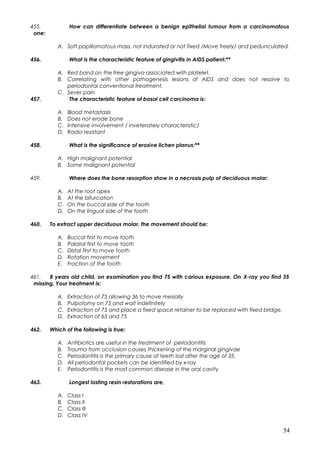455. How can differentiate between a benign epithelial tumour from a carcinomatous
one:
A. Soft papillomatous mass, not indurated or not fixed /Move freely/ and pedunculated.
456. What is the characteristic feature of gingivitis in AIDS patient:**
A. Red band on the free gingiva associated with platelet.
B. Correlating with other pathogenesis lesions of AIDS and does not resolve to
periodontal conventional treatment.
C. Sever pain
457. The characteristic feature of basal cell carcinoma is:
A. Blood metastasis
B. Does not erode bone
C. Intensive involvement / inveterately characteristic/
D. Radio resistant
458. What is the significance of erosive lichen planus:**
A. High malignant potential
B. Some malignant potential
459. Where does the bone resorption show in a necrosis pulp of deciduous molar:
A. At the root apex
B. At the bifurcation
C. On the buccal side of the tooth
D. On the lingual side of the tooth
460. To extract upper deciduous molar, the movement should be:
A. Buccal first to move tooth
B. Palatal first to move tooth
C. Distal first to move tooth
D. Rotation movement
E. Fraction of the tooth
461. 8 years old child, on examination you find 75 with carious exposure. On X-ray you find 35
missing. Your treatment is:
A. Extraction of 75 allowing 36 to move mesially
B. Pulpotomy on 75 and wait indefinitely
C. Extraction of 75 and place a fixed space retainer to be replaced with fixed bridge.
D. Extraction of 65 and 75
462. Which of the following is true:
A. Antibiotics are useful in the treatment of periodontitis
B. Trauma from occlusion causes thickening of the marginal gingivae
C. Periodontitis is the primary cause of teeth lost after the age of 35.
D. All periodontal pockets can be identified by x-ray
E. Periodontitis is the most common disease in the oral cavity
463. Longest lasting resin restorations are,
A. Class I
B. Class II
C. Class III
D. Class IV
54
 