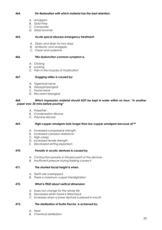 464. Pin Restoration with which material has the best retention:
A. Amalgam
B. Gold inlay
C. Composite
D. Glass Ionomer
465. Acute apical abscess-emergency treatment:
A. Open and drain for two days
B. Antibiotic and analgesic
C. Clean and Ledermix
466. TMJ dysfunction common symptom is,
A. Clicking
B. Locking
C. Pain in the muscles of mastication
467. Gagging reflex is caused by:
A. Trigeminal nerve
B. Glossopharyngeal
C. Facial nerve
D. Recurrent laryngeal
468. Which impression material should NOT be kept in water within on hour: “in another
paper was: 30 mins before pouring”
A. Polyether
B. Condensation silicone
C. Polyvinyl silicone
469. High copper amalgam lasts longer than low copper amalgam because of:**
A. Increased compressive strength
B. Increased corrosion resistance
C. High creep
D. Increased tensile strength
E. Decreased setting expansion
470. Porosity in acrylic dentures is caused by,
A. Contraction porosity in thickest point of the denture
B. Insufficient pressure during flasking causes it
471. The shortest facial height is when:
A. Teeth are overlapped
B. There is maximum cuspal interdigitation
472. What is TRUE about vertical dimension:
A. Does not change for the whole life
B. Decreases when head is tilted back
C. Increases when a lower denture is placed in mouth
473. The sterilisation of Gutta Percha is achieved by:
A. Heat
B. Chemical sterilisation
55
 