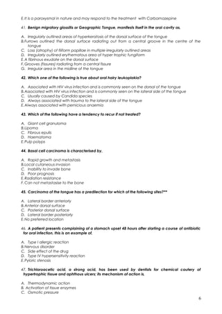 E.It is a paroxysmal in nature and may respond to the treatment with Carbamazepine
41. Benign migratory glossitis or Geographic Tongue, manifests itself in the oral cavity as,
A. Irregularly outlined areas of hyperkeratosis of the dorsal surface of the tongue
B.Furrows outlined the dorsal surface radiating out from a central groove in the centre of the
tongue
C. Loss (atrophy) of filiform papillae in multiple irregularly outlined areas
D. Irregularly outlined erythematous area of hyper trophic fungiform
E.A fibrinous exudate on the dorsal surface
F.Grooves (fissures) radiating from a central fissure
G. Irregular area in the midline of the tongue
42. Which one of the following is true about oral hairy leukoplakia?
A. Associated with HIV virus infection and is commonly seen on the dorsal of the tongue
B.Associated with HIV virus infection and is commonly seen on the lateral side of the tongue
C. Usually caused by Candida species
D. Always associated with trauma to the lateral side of the tongue
E.Always associated with pernicious anaemia
43. Which of the following have a tendency to recur if not treated?
A. Giant cell granuloma
B.Lipoma
C. Fibrous epulis
D. Haematoma
E.Pulp polyps
44. Basal cell carcinoma is characterised by,
A. Rapid growth and metastasis
B.Local cutaneous invasion
C. Inability to invade bone
D. Poor prognosis
E.Radiation resistance
F.Can not metastasise to the bone
45. Carcinoma of the tongue has a predilection for which of the following sites?**
A. Lateral border anteriorly
B.Anterior dorsal surface
C. Posterior dorsal surface
D. Lateral border posteriorly
E.No preferred location
46. A patient presents complaining of a stomach upset 48 hours after starting a course of antibiotic
for oral infection, this is an example of,
A. Type I allergic reaction
B.Nervous disorder
C. Side effect of the drug
D. Type IV hypersensitivity reaction
E.Pyloric stenosis
47. Trichloroacetic acid, a strong acid, has been used by dentists for chemical cautery of
hypertrophic tissue and aphthous ulcers; its mechanism of action is,
A. Thermodynamic action
B. Activation of tissue enzymes
C. Osmotic pressure
6
 