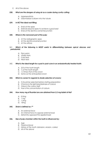 E. All of the above
538. What are the dangers of using air as a cooler during cavity cutting:
A. Hypersensitivity
B. Odontoblast is drawn into the tubule
539. In RCT the ideal root filling:
A. Ends at the apex
B. Extends beyond apex to achieve a good seal
C. Ends at the dentino-cemental junction
540. Where is the narrowest part of the pulp:
A. At the radiographic apex
B. At the dentino-enamel junction
C. At the orifices
541. Which of the following is MOST useful in differentiating between apical abscess and
periodontal:
A. Percussion
B. Vitality tests
C. Cold tests
D. Heat tests
542. What is the ideal length for a post in post-core in an endodontically treated tooth:
A. 2/3 of the tooth length
B. ½ of the tooth length
C. 1.5 times that of the crown
D. Same as the anticipated crown
543. Which is correct in regards to shade selection of crowns:
A. It should be selected before starting preparation
B. Chroma is the lightness/darkness of colours
C. Value is the colour itself
D. Hue is the concentration of colours
544. How many mg of fluoride ions are obtained from 2.2 mg tablet of NaF
A. 0.5mg
B. 1 mg
C. 1.5mg
D. 10mg
545. Strain is defined as :**
A. An external force
B. An internal force to oppose external load
C. Deformity opposed the applied load
546. Size of pulp chamber within the tooth is influenced by:
A. Age
B. Parafunctional
C. History of the tooth /abrasion, erosion, caries/
D. All of the above
63
 