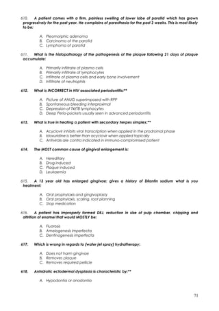 610. A patient comes with a firm, painless swelling of lower lobe of parotid which has grown
progressively for the past year. He complains of paresthesia for the past 2 weeks. This is most likely
to be:
A. Pleomorphic adenoma
B. Carcinoma of the parotid
C. Lymphoma of parotid
611. What is the histopathology of the pathogenesis of the plaque following 21 days of plaque
accumulate:
A. Primarily infiltrate of plasma cells
B. Primarily infiltrate of lymphocytes
C. Infiltrate of plasma cells and early bone involvement
D. Infiltrate of neutrophils
612. What is INCORRECT in HIV associated periodontitis:**
A. Picture of ANUG superimposed with RPP
B. Spontaneous bleeding interproximal
C. Depression of T4/T8 lymphocytes
D. Deep Perio-pockets usually seen in advanced periodontitis
613. What is true in treating a patient with secondary herpes simplex:**
A. Acyclovir inhibits viral transcription when applied in the prodromal phase
B. Idoxuridine is better than acyclovir when applied topically
C. Antivirals are contra indicated in immuno-compromised patient
614. The MOST common cause of gingival enlargement is:
A. Hereditary
B. Drug induced
C. Plaque induced
D. Leukaemia
615. A 13 year old has enlarged gingivae; gives a history of Dilantin sodium what is you
treatment:
A. Oral prophylaxis and gingivoplasty
B. Oral prophylaxis, scaling, root planning
C. Stop medication
616. A patient has improperly formed DEJ, reduction in size of pulp chamber, chipping and
attrition of enamel that would MOSTLY be:
A. Fluorosis
B. Amelogenesis imperfecta
C. Dentinogenesis imperfecta
617. Which is wrong in regards to (water jet spray) hydrotherapy:
A. Does not harm gingivae
B. Removes plaque
C. Removes required pellicle
618. Anhidrotic ectodermal dysplasia is characteristic by:**
A. Hypodontia or anodontia
71
 