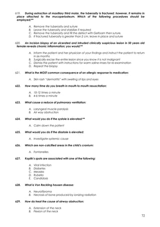 619. During extraction of maxillary third molar, the tuberosity is fractured; however, it remains in
place attached to the mucoperiosteum. Which of the following procedures should be
employed:**
A. Remove the tuberosity and suture
B. Leave the tuberosity and stabilize if required
C. Remove the tuberosity and fill the defect with Gelfoam then suture.
D. If fractured tuberosity is greater than 2 cm, leave in place and suture
620. An incision biopsy of an ulcerated and intruded clinically suspicious lesion in 50 years old
female reveals chronic inflammation; you would:**
A. Inform the patient and her physician of your findings and instruct the patient to return
in six months
B. Surgically excise the entire lesion since you know it is not malignant
C. Dismiss the patient with instructions for warm saline rinses for re-examination
D. Repeat the biopsy
621. What is the MOST common consequence of an allergic response to medication:
A. Skin rash “dermatitis” with swelling of lips and eyes
622. How many time do you breath in mouth to mouth resuscitation:
A. 10-12 times a minute
B. 4-6 times a minute
623. What cause a reduce of pulmonary ventilation:
A. Laryngeal muscle paralysis
B. Air way obstruction
624. What would you do if the systole is elevated:**
A. Calm down the patient
625. What would you do if the diastole is elevated:
A. Investigate systemic cause
626. Which are non-calcified areas in the child’s cranium:
A. Fontanelles
627. Koplik’s spots are associated with one of the following:
A. Viral infection
B. Diabetes
C. Measles
D. Rubella
E. Candidosis
628. What is Von Reckling hausen disease:
A. Neurofibroma
B. Necrosis of bone produced by ionizing radiation
629. How do treat the cause of airway obstruction:
A. Extension of the neck
B. Flexion of the neck
72
 