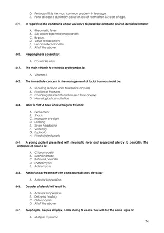 D. Periodontitis is the most common problem in teenage
E. Perio disease is a primary cause of loss of teeth after 35 years of age.
639. In regards to the conditions where you have to prescribe antibiotic prior to dental treatment:
A. Rheumatic fever
B. Sub-acute bacterial endocarditis
C. By pass
D. Valve replacement
E. Uncontrolled diabetes
F. All of the above
640. Herpangina is caused by:
A. Coxsackie virus
641. The main vitamin to synthesis prothrombin is:
A. Vitamin K
642. The immediate concern in the management of facial trauma should be:
A. Securing a blood units to replace any loss
B. Fixation of fractures
C. Checking the breath and insure a free airways
D. Neurological consultation
643. What is NOT A SIGN of neurological trauma:
A. Excitement
B. Shock
C. Improper eye sight
D. Leaning
E. Sever headache
F. Vomiting
G. Euphoria
H. Fixed dilated pupils
644. A young patient presented with rheumatic fever and suspected allergy to penicillin. The
antibiotic of choice is:
A. Chloromycetin
B. Sulphonamide
C. Buffered penicillin
D. Erythromycin
E. Achromycin
645. Patient under treatment with corticosteroids may develop:
A. Adrenal suppression
646. Disorder of steroid will result in:
A. Adrenal suppression
B. Delayed healing
C. Osteoporosis
D. All of the above
647. Esophagitis, herpes simplex, colitis during 5 weeks. You will find the same signs of:
A. Multiple myeloma
74
 