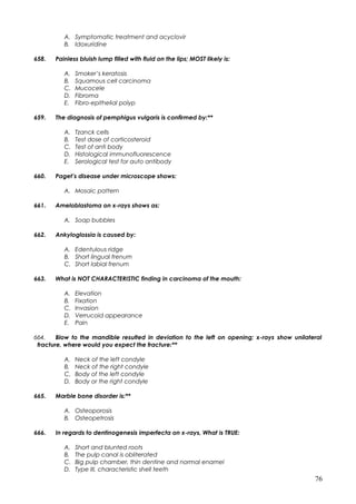 A. Symptomatic treatment and acyclovir
B. Idoxuridine
658. Painless bluish lump filled with fluid on the lips; MOST likely is:
A. Smoker’s keratosis
B. Squamous cell carcinoma
C. Mucocele
D. Fibroma
E. Fibro-epithelial polyp
659. The diagnosis of pemphigus vulgaris is confirmed by:**
A. Tzanck cells
B. Test dose of corticosteroid
C. Test of anti body
D. Histological immunofluorescence
E. Serological test for auto antibody
660. Paget’s disease under microscope shows:
A. Mosaic pattern
661. Ameloblastoma on x-rays shows as:
A. Soap bubbles
662. Ankyloglossia is caused by:
A. Edentulous ridge
B. Short lingual frenum
C. Short labial frenum
663. What is NOT CHARACTERISTIC finding in carcinoma of the mouth:
A. Elevation
B. Fixation
C. Invasion
D. Verrucoid appearance
E. Pain
664. Blow to the mandible resulted in deviation to the left on opening; x-rays show unilateral
fracture, where would you expect the fracture:**
A. Neck of the left condyle
B. Neck of the right condyle
C. Body of the left condyle
D. Body or the right condyle
665. Marble bone disorder is:**
A. Osteoporosis
B. Osteopetrosis
666. In regards to dentinogenesis imperfecta on x-rays, What is TRUE:
A. Short and blunted roots
B. The pulp canal is obliterated
C. Big pulp chamber, thin dentine and normal enamel
D. Type III, characteristic shell teeth
76
 