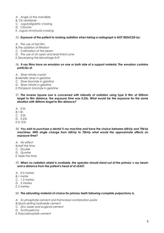 A. Angle of the mandible
B. C6 vertebrae
C. Jugulodigastric crossing
D. Clavicle
E. Jugulo-omohyoid crossing
55. Exposure of the patient to ionising radiation when taking a radiograph is NOT REDUCED by:
A. The use of fast film
B.The addition of filtration
C. Collimation of the beam
D. The use of an open and lead lined cone
E.Decreasing the kilovoltage KvP
56. X-ray films have an emulsion on one or both side of a support material. The emulsion contains
particles of,
A. Silver nitrate crystal
B.Metallic silver in gelatine
C. Silver bromide in gelatine
D. Silver nitrate in gelatine
E.Potassium bromide in gelatine
57. The inverse Square Law is concerned with intensity of radiation using type D film of 200mm
target to film distance, the exposure time was 0.25s. What would be the exposure for the same
situation with 400mm target to film distance?
A. 0.5s
B.1.0s
C. 2.0s
D. 0.25s
E.0.125s
58. You wish to purchase a dental X ray machine and have the choice between 60kVp and 70kVp
machines. With single change from 60kVp to 70kVp what would the approximate affects on
exposure time?
A. No effect
B.Half the time
C. Double
D. Quarter
E.Triple the time
59. When no radiation shield is available, the operator should stand out of the primary x ray beam
and a distance from the patient’s head of at LEAST:
A. 0.5 metres
B.1 metre
C. 1.5 metres
D. 2 metres
E.3 metres
60. The obturating material of choice for primary teeth following complete pulpectomy is,
A. Zn phosphate cement and formcresol combination paste
B.Quick setting hydroxide cement
C. Zinc oxide and eugenol cement
D. Gutta-percha
E.Polycarboxylate cement
8
 