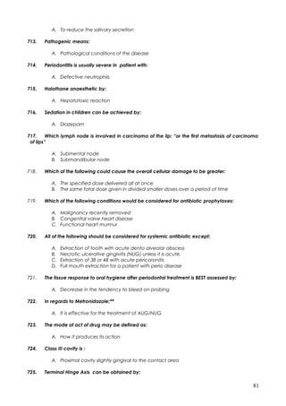 A. To reduce the salivary secretion
713. Pathogenic means:
A. Pathological conditions of the disease
714. Periodontitis is usually severe in patient with:
A. Defective neutrophils
715. Halothane anaesthetic by:
A. Hepatotoxic reaction
716. Sedation in children can be achieved by:
A. Diazepam
717. Which lymph node is involved in carcinoma of the lip: “or the first metastasis of carcinoma
of lips”
A. Submental node
B. Submandibular node
718. Which of the following could cause the overall cellular damage to be greater:
A. The specified dose delivered all at once
B. The same fatal dose given in divided smaller doses over a period of time
719. Which of the following conditions would be considered for antibiotic prophylaxes:
A. Malignancy recently removed
B. Congenital valve heart disease
C. Functional heart murmur
720. All of the following should be considered for systemic antibiotic except:
A. Extraction of tooth with acute dento alveolar abscess
B. Necrotic ulcerative gingivitis (NUG) unless it is acute.
C. Extraction of 38 or 48 with acute pericoronitis
D. Full mouth extraction for a patient with perio disease
721. The tissue response to oral hygiene after periodontal treatment is BEST assessed by:
A. Decrease in the tendency to bleed on probing
722. In regards to Metronidazole:**
A. It is effective for the treatment of AUG/NUG
723. The mode of act of drug may be defined as:
A. How it produces its action
724. Class III cavity is :
A. Proximal cavity slightly gingival to the contact area
725. Terminal Hinge Axis can be obtained by:
81
 