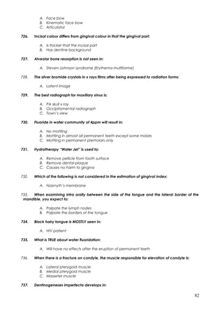 A. Face bow
B. Kinematic face bow
C. Articulator
726. Incisal colour differs from gingival colour in that the gingival part:
A. Is thicker that the incisal part
B. Has dentine background
727. Alveolar bone resorption is not seen in:
A. Steven-Johnson syndrome (Erythema multiforme)
728. The silver bromide crystals in x rays films after being expressed to radiation forms:
A. Latent image
729. The best radiograph for maxillary sinus is:
A. PA skull x ray
B. Occipitomental radiograph
C. Town’s view
730. Fluoride in water community of 4ppm will result in:
A. No mottling
B. Mottling in almost all permanent teeth except some molars
C. Mottling in permanent premolars only
731. Hydrotherapy “Water Jet” is used to:
A. Remove pellicle from tooth surface
B. Remove dental plaque
C. Causes no harm to gingiva
732. Which of the following is not considered in the estimation of gingival index:
A. Nasmyth’s membrane
733. When examining intra orally between the side of the tongue and the lateral border of the
mandible, you expect to:
A. Palpate the lymph nodes
B. Palpate the borders of the tongue
734. Black hairy tongue is MOSTLY seen in:
A. HIV patient
735. What is TRUE about water fluoridation:
A. Will have no effects after the eruption of permanent teeth
736. When there is a fracture on condyle, the muscle responsible for elevation of condyle is:
A. Lateral pterygoid muscle
B. Medial pterygoid muscle
C. Masseter muscle
737. Dentinogeneses imperfecta develops in:
82
 