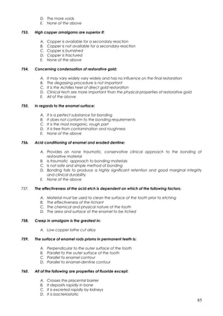 D. The more voids
E. None of the above
753. High copper amalgams are superior if:
A. Copper is available for a secondary reaction
B. Copper is not available for a secondary reaction
C. Copper is burnished
D. Copper is fractured
E. None of the above
754. Concerning condensation of restorative gold:
A. It may vary widely vary widely and has no influence on the final restoration
B. The degassing procedure is not important
C. It is the Achilles heel of direct gold restoration
D. Clinical tech are more important than the physical properties of restorative gold
E. All of the above
755. In regards to the enamel surface:
A. It is a perfect substance for bonding
B. It does not conform to the bonding requirements
C. It is the most inorganic, rough part
D. It is free from contamination and roughness
E. None of the above
756. Acid conditioning of enamel and eroded dentine:
A. Provides an none traumatic, conservative clinical approach to the bonding of
restorative material
B. Is traumatic approach to bonding materials
C. Is not safe and simple method of bonding
D. Bonding fails to produce a highly significant retention and good marginal integrity
and clinical durability
E. None of the above
757. The effectiveness of the acid etch is dependent on which of the following factors:
A. Material must be used to clean the surface of the tooth prior to etching
B. The effectiveness of the itchant
C. The chemical and physical nature of the tooth
D. The area and surface of the enamel to be itched
758. Creep in amalgam is the greatest in:
A. Low copper lathe cut alloy
759. The surface of enamel rods prisms in permanent teeth is:
A. Perpendicular to the outer surface of the tooth
B. Parallel to the outer surface of the tooth
C. Parallel to enamel contour
D. Parallel to enamel-dentine contour
760. All of the following are properties of fluoride except:
A. Crosses the placental barrier
B. It deposits rapidly in bone
C. It is excreted rapidly by kidneys
D. It is bacteriostatic
85
 