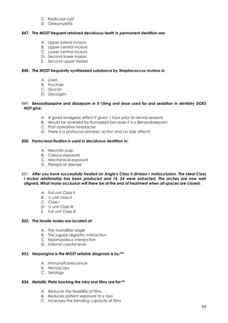 C. Radicular cyst
D. Osteomyelitis
847. The MOST frequent retained deciduous teeth in permanent dentition are:
A. Upper lateral incisors
B. Upper central incisors
C. Lower central incisors
D. Second lower molars
E. Second upper molars
848. The MOST frequently synthesized substance by Streptococcus mutans is:
A. Liven
B. Fructose
C. Glucan
D. Glycogen
849. Benzodiazepine and diazepam in 5-10mg oral dose used for oral sedation in dentistry DOES
NOT give:
A. A good analgesic effect if given 1 hour prior to dental sessions
B. Would be reversed by flumazepil because it is a Benzodiazepam
C. Post operative headache
D. There is a profound amnesic action and no side affects
850. Formcresol fixation is used in deciduous dentition in:
A. Necrotic pulp
B. Carious exposure
C. Mechanical exposure
D. Periapical disease
851. After you have successfully treated an Angle’s Class II division I malocclusion. The ideal Class
I incisor relationship has been produced and 14, 24 were extracted. The arches are now well
aligned. What molar occlusion will there be at the end of treatment when all spaces are closed:
A. Full unit Class II
B. ½ unit class II
C. Class I
D. ½ unit Class III
E. Full unit Class III
852. The tensile nodes are located at:
A. The mandible angle
B. The jugular-digastric interaction
C. Mylohyoideus intersection
D. Internal carotid level
853. Herpangina is the MOST reliable diagnosis is by:**
A. Immunofluorescence
B. Microscopy
C. Serology
854. Metallic Plato backing the intra oral films are for:**
A. Reduces the flexibility of films
B. Reduces patient exposure to x rays
C. Increases the bending capacity of films
95
 