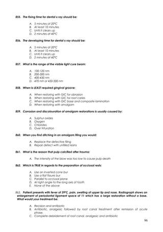 855. The fixing time for dental x ray should be:
A. 5 minutes at 20ºC
B. At least 10 minutes
C. Until it clears up
D. 2 minutes at 40ºC
856. The developing time for dental x ray should be:
A. 5 minutes at 20ºC
B. At least 10 minutes
C. Until it clears up
D. 2 minutes at 40ºC
857. What is the range of the visible light cure beam:
A. 100-120 nm
B. 200-300 nm
C. 400-430 nm
D. 470 nm or 450-500 nm
858. When is LEAST required gingival groove:
A. When restoring with GIC for abrasion
B. When restoring with GIC for root caries
C. When restoring with GIC base and composite lamination
D. When restoring with amalgam
859. Corrosion and discolouration of amalgam restorations is usually caused by:
A. Sulphur oxides
B. Oxygen
C. Chlorides
D. Over trituration
860. When you find ditching in an amalgam filing you would:
A. Replace the defective filing
B. Repair defect with unfilled resins
861. What is the reason that pulp calcified after trauma:
A. The intensity of the blow was too low to cause pulp death
862. Which is TRUE in regards to the preparation of occlusal rests:
A. Use an inverted cone bur
B. Use a flat fissure bur
C. Parallel to occlusal plane
D. At right angle to the long axis of tooth
E. None of the above
863. Patient presents with fever of 39ºC, pain, swelling of upper lip and nose. Radiograph shows an
enlargement of periodontal ligament space of 11 which has a large restoration without a base.
What would your treatment be:
A. Recision and antibiotic
B. Antibiotic, analgesic followed by root canal treatment after remission of acute
phase.
C. Complete debridement of root canal, analgesic and antibiotic
96
 