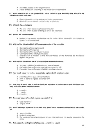 A. Should be placed on the longer retainer
B. Mesial drift causes unseating of the distally placed connector
892. When lateral incisor is lost; patient has Class II Division II type with deep bite. Which of the
following is contra indicated:
A. Fixed bridge with canine and central incisor as abutment
B. Non-rigid connector with central incisor as abutment
893. Which is the neutral zone:
A. The zone where displacing forces are neutral
B. The zone where buccal and lingual forces are balanced
894. What is the Bilaminar Zone:
A. Formed of, or having, two laminae, or thin plates. Which is the distal attachment of
superior hard lateral plate
895. Which of the following DOES NOT cause depression of the mandible:
A. Contraction of lateral pterygoid
B. Contraction of temporalis
C. Contraction of the suprahyoid muscles
D. Contraction of the infrahyoid muscles
E. Relaxation of all muscles so that the only forces on the mandible are the forces
against the gravity
896. Which of the following is the MOST appropriate related to hardness:
A. Tungsten carbide>Porcelain>Human enamel>acrylic
B. Porcelain>Enamel>Tungsten carbide>amalgam>acrylic
C. Porcelain>Enamel>Tungsten Carbide>Amalgam>Acrylic
897. How much would you reduce a cusp to be replaced with amalgam onlay:
A. 2 mm to achieve a good retention form
B. 2mm to achieve a good resistance form
C. 1mm
898. How long it would take to notice significant reduction in radiolucency after finishing a root
filing for a tooth with a periapical lesion:
A. 6 months
B. 1 month
C. 3 months
899. The major cause of mentalis muscle hyperactivity is:
A. Class II Division I
B. Tongue thrust
900. When treating a tooth with a non-vital pulp with a fistula presented; fistula should be treated
by:
A. Surgical incision
B. Antibiotic coverage
C. The usual root canal procedures for non-vital teeth and no special procedures for
fistula
901. To increase the setting time of phosphate cements you would:
100
 