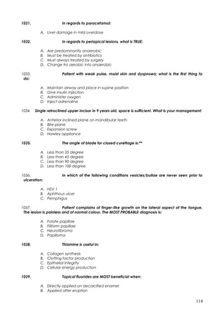 1031. In regards to paracetamol:
A. Liver damage in mild overdose
1032. In regards to periapical lesions, what is TRUE:
A. Are predominantly anaerobic
B. Must be treated by antibiotics
C. Must always treated by surgery
D. Change fro aerobic into anaerobic
1033. Patient with weak pulse, moist skin and dyspnoea; what is the first thing to
do:
A. Maintain airway and place in supine position
B. Give insulin injection
C. Administer oxygen
D. Inject adrenaline
1034. Single retroclined upper incisor in 9 years old, space is sufficient. What is your management:
A. Anterior inclined plane on mandibular teeth
B. Bite plane
C. Expansion screw
D. Hawley appliance
1035. The angle of blade for closed curettage is:**
A. Less than 35 degree
B. Less than 45 degree
C. Less than 90 degree
D. Less than 100 degree
1036. In which of the following conditions vesicles/bullae are never seen prior to
ulceration:
A. HSV 1
B. Aphthous ulcer
C. Pemphigus
1037. Patient complains of finger-like growth on the lateral aspect of the tongue.
The lesion is painless and of normal colour. The MOST PROBABLE diagnosis is:
A. Folate papillae
B. Filiform papillae
C. Neurofibroma
D. Papilloma
1038. Thiamine is useful in:
A. Collagen synthesis
B. Clotting factor production
C. Epithelial integrity
D. Cellular energy production
1039. Topical fluorides are MOST beneficial when:
A. Directly applied on decalcified enamel
B. Applied after eruption
114
 