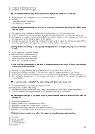 D. Temporal and lateral pterygoid
E. Temporal and medial pterygoid
83. The extraction of maxillary deciduous molar in 5 years old child; you should use:
A. Mostly towards the apex pressure and some movement
B. Rotation
C. Distal pressure and movement
D. Labial-lingual movement
84.What is the purpose of making a record of protrusive relation and what function does it serve
after it is made?
A. To register the condylar path and to adjust the inclination of the incisal guidance.
B. To aid in determining the freeway space and to adjust the inclination of the incisal guidance.
C. To register the condylar path and to adjust the condylar guides of the articulator so that they
are equivalent to the condylar paths of the patient.
D. To aid in establishing the occlusal vertical dimension and to adjust the condylar guides of the
articulator so that they are equivalent to the condylar paths of the patient.
85.the pulp horn most likely to be exposed in the preparation of large cavity in permanent molar
tooth is,
A. Mesio–Lingual in upper first molars
B. Mesio–Buccal in upper first molars
C. Disto–buccal in lower first molars
D. Mesio–Lingual in lower first molars
E. Mesio- Buccal in lower first molar
86.The main factor controlling a decision to increase the occlusal height of teeth for extensive
oral reconstruction is whether,
A. The inter occlusal distance will be physiologically acceptable after treatment
B.There will be sufficient tooth bulk in the abutment teeth for proper retention of the crowns
C. At least two third of the original alveolar process will remain for adequate periodontal support
D. The aesthetic appearance of the patient will improve sufficiently to warrant the planned
reconstruction
87. In planning and construction of a cast metal partial denture the study cast,
A. facilitate the construction of custom/special trays
B.minimize the need for articulating
C. provide only limited information about inter ridge distance, which is best assessed clinically
D. can be used as a working cast when duplicating facilities are not available
88. Periodontal damage to abutment teeth of partial denture with distal extension can best be
avoided by,
A. Applying Stressbreakers
B. Employing bar clasps on all abutment teeth
C. Maintaining tissue support of the distal extension
D. Clasping at least two teeth for each edentulous area
E. Maintaining the clasp arms on all abutment teeth at the ideal degree of tension
89.Which of these muscles may affect the borders of mandibular complete denture,
A. Mentalis
B. Lateral pterygoid
C. Orbicularis oris
D. Levator angulioris
E.Temporal
12
 
