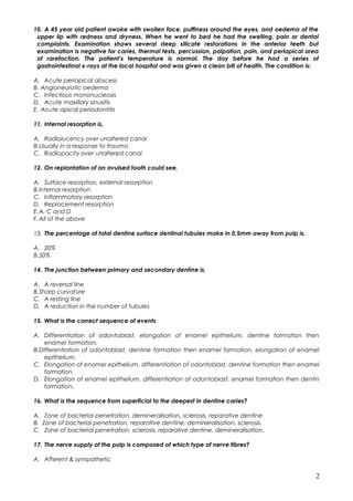 10. A 45 year old patient awoke with swollen face, puffiness around the eyes, and oedema of the
upper lip with redness and dryness. When he went to bed he had the swelling, pain or dental
complaints. Examination shows several deep silicate restorations in the anterior teeth but
examination is negative for caries, thermal tests, percussion, palpation, pain, and periapical area
of rarefaction. The patient’s temperature is normal. The day before he had a series of
gastrointestinal x-rays at the local hospital and was given a clean bill of health. The condition is:
A. Acute periapical abscess
B. Angioneurotic oedema
C. Infectious mononucleosis
D. Acute maxillary sinusitis
E. Acute apical periodontitis
11. Internal resorption is,
A. Radiolucency over unaltered canal
B.Usually in a response to trauma
C. Radiopacity over unaltered canal
12. On replantation of an avulsed tooth could see,
A. Surface resorption, external resorption
B.Internal resorption
C. Inflammatory resorption
D. Replacement resorption
E.A, C and D
F.All of the above
13. The percentage of total dentine surface dentinal tubules make in 0.5mm away from pulp is,
A. 20%
B.50%
14. The junction between primary and secondary dentine is,
A. A reversal line
B.Sharp curvature
C. A resting line
D. A reduction in the number of tubules
15. What is the correct sequence of events
A. Differentiation of odontoblast, elongation of enamel epithelium, dentine formation then
enamel formation.
B.Differentiation of odontoblast, dentine formation then enamel formation, elongation of enamel
epithelium.
C. Elongation of enamel epithelium, differentiation of odontoblast, dentine formation then enamel
formation.
D. Elongation of enamel epithelium, differentiation of odontoblast, enamel formation then dentin
formation.
16. What is the sequence from superficial to the deepest in dentine caries?
A. Zone of bacterial penetration, demineralisation, sclerosis, reparative dentine
B. Zone of bacterial penetration, reparative dentine, demineralisation, sclerosis.
C. Zone of bacterial penetration, sclerosis, reparative dentine, demineralisation.
17. The nerve supply of the pulp is composed of which type of nerve fibres?
A. Afferent & sympathetic
2
 