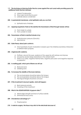 199. The technique of placing Gutta-Percha cones against the root canal walls providing space for
additional Gutta Percha is termed:
A. Lateral Condensation
B. One major Gutta Percha point
C. Laterally above condensed
200. In periodontal membrane, what epithelial cells you can find:
A. Epithelial rests of Malaise
201. Applying hypertonic Fluid on the dentine the transmission of fluid through tubules will be:
A. From inside to outside
B. From outside to inside
202. Transmission of fluid in dentinal tubules is by:
A. Hydrodynamic pressure (Osmotic)
B. Mechanical
203. Gate theory about pain control is:
A. One hypothesis of pain modulation is based upon the inhibitory-excitatory interaction
of afferent fibre synapses.
204. Angioneurotic oedema,
A. Puffiness around the eyes, oedema of the upper lip with redness and dryness
B. Caused by several deep restorations in the anterior teeth
C. There is no caries, negative thermal tests, negative percussion and negative response
to palpation
205. In melting gold, which part of flame we will use
A. Reduced zone
B. Oxidizing zone
206. To increase the stability of the lower denture,
A. The occlusal plane should be below the tongue
B. The occlusal plane should be above the tongue
C. The lingual flanges should be concave
207. If the investment is burnout rapidly, what will happen:
A. Back pressure porosity
B. Cracking of the investment
208. What is the DISADVANTAGE of gypsum dies:**
A. Weak edge strength and lack of surface details
B. Dimensional inaccuracy
209. Overdenture advantage is,**
A. Proprioceptors
210. In electro surgery, the tissue may stick to the electrode because of ,
25
 
