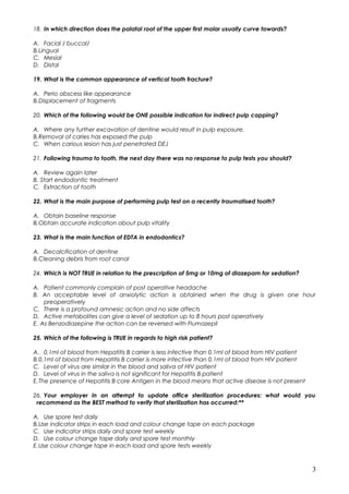 18. In which direction does the palatal root of the upper first molar usually curve towards?
A. Facial / buccal/
B.Lingual
C. Mesial
D. Distal
19. What is the common appearance of vertical tooth fracture?
A. Perio abscess like appearance
B.Displacement of fragments
20. Which of the following would be ONE possible indication for indirect pulp capping?
A. Where any further excavation of dentine would result in pulp exposure.
B.Removal of caries has exposed the pulp
C. When carious lesion has just penetrated DEJ
21. Following trauma to tooth, the next day there was no response to pulp tests you should?
A. Review again later
B. Start endodontic treatment
C. Extraction of tooth
22. What is the main purpose of performing pulp test on a recently traumatised tooth?
A. Obtain baseline response
B.Obtain accurate indication about pulp vitality
23. What is the main function of EDTA in endodontics?
A. Decalcification of dentine
B.Cleaning debris from root canal
24. Which is NOT TRUE in relation to the prescription of 5mg or 10mg of diazepam for sedation?
A. Patient commonly complain of post operative headache
B. An acceptable level of anxiolytic action is obtained when the drug is given one hour
preoperatively
C. There is a profound amnesic action and no side affects
D. Active metabolites can give a level of sedation up to 8 hours post operatively
E. As Benzodiazepine the action can be reversed with Flumazepil
25. Which of the following is TRUE in regards to high risk patient?
A. 0.1ml of blood from Hepatitis B carrier is less infective than 0.1ml of blood from HIV patient
B.0.1ml of blood from Hepatitis B carrier is more infective than 0.1ml of blood from HIV patient
C. Level of virus are similar in the blood and saliva of HIV patient
D. Level of virus in the saliva is not significant for Hepatitis B patient
E.The presence of Hepatitis B core Antigen in the blood means that active disease is not present
26. Your employer in an attempt to update office sterilization procedures; what would you
recommend as the BEST method to verify that sterilization has occurred:**
A. Use spore test daily
B.Use indicator strips in each load and colour change tape on each package
C. Use indicator strips daily and spore test weekly
D. Use colour change tape daily and spore test monthly
E.Use colour change tape in each load and spore tests weekly
3
 