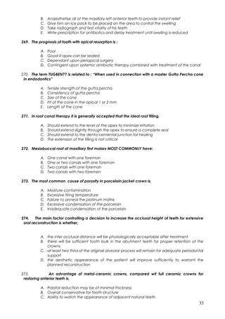 B. Anaesthetise all of the maxillary left anterior teeth to provide instant relief
C. Give him an ice pack to be placed on the area to control the swelling
D. Take radiograph and test vitality of his teeth
E. Write prescription for antibiotics and delay treatment until swelling is reduced
269. The prognosis of tooth with apical resorption is :
A. Poor
B. Good if apex can be sealed
C. Dependant upon periapical surgery
D. Contingent upon systemic antibiotic therapy combined with treatment of the canal
270. The term TUGBEN?? is related to : “When used in connection with a master Gutta Percha cone
in endodontics”
A. Tensile strength of the gutta percha
B. Consistency of gutta percha
C. Size of the cone
D. Fit of the cone in the apical 1 or 2 mm
E. Length of the cone
271. In root canal therapy it is generally accepted that the ideal root filling,
A. Should extend to the level of the apex to minimize irritation
B. Should extend slightly through the apex to ensure a complete seal
C. Should extend to the dento cemental junction for healing
D. The extension of the filling is not critical
272. Mesiobuccal root of maxillary first molars MOST COMMONLY have:
A. One canal with one foreman
B. One or two canals with one foreman
C. Two canals with one foreman
D. Two canals with two foremen
273. The most common cause of porosity in porcelain jacket crown is,
A. Moisture contamination
B. Excessive firing temperature
C. Failure to anneal the platinum matrix
D. Excessive condensation of the porcelain
E. Inadequate condensation of the porcelain
274. The main factor controlling a decision to increase the occlusal height of teeth for extensive
oral reconstruction is whether,
A. the inter occlusal distance will be physiologically acceptable after treatment
B. there will be sufficient tooth bulk in the abutment teeth for proper retention of the
crowns
C. at least two third of the original alveolar process will remain for adequate periodontal
support
D. the aesthetic appearance of the patient will improve sufficiently to warrant the
planned reconstruction
275. An advantage of metal-ceramic crowns, compared wit full ceramic crowns for
restoring anterior teeth is,
A. Palatal reduction may be of minimal thickness
B. Overall conservative for tooth structure
C. Ability to watch the appearance of adjacent natural teeth
33
 