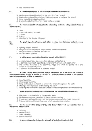 D. Less laboratory time
276. In cementing Maryland or Roche bridges, the effect is generally to,
A. Lighten the colour of the teeth by the opacity of the cement
B. Darken the colour of the abutment by the presence of metal on the lingual
C. Have no detrimental colour effect
D. Darken the abutment teeth by incisal metal coverage
277. The minimal labial tooth reduction for satisfactory aesthetics with porcelain fused to
metal crown is,
A. 1mm
B. The full thickness of enamel
C. 1.5 mm
D. 2.5mm
E. One third of the dentine thickness
278. The gingival portion of natural tooth differs in colour from the incisal portion because
the :
A. Lighting angle is different
B. Gingival and incisal portions have different fluorescent qualities
C. Gingival area has a dentine background
D. Incident light is different
279. In bridge work, which of the followings terms is NOT CORRECT:
A. A retainer could be a crown to which a bridge is attached to
B. A connector connects a pontic to a retainer or two retainers to each other
C. The saddle is the area of the edentulous ridge over which the pontic will lie and
comes in contact with pontic
D. A pontic is an artificial tooth as part of a bridge
280. A crown casting with a chamfer margin fits the die; but in the mouth the casting is
open approximately 0.3mm. A satisfactory fit and accurate physiological close of the gingival
area of the crown can BEST be achieved by:
A. Hand burnishing
B. Mechanical burnishing
C. Using finishing burs and points to remove the enamel margins on the tooth
D. Making a new impression and remaking the crown
E. Relieving the inside of the occlusal surface of the casting to allow for further seating
281. When describing a removable partial denture, the minor connector refers to:**
A. Rigid components anterior to the premolar teeth
B. Flexible components, in contrast to rigid major connectors
C. Smaller connectors which connect denture components to the major connector
D. The components of the denture base which provides reciprocation
282. The means by which one part of a partial denture framework opposes the action of
the retainer in faction is:**
A. Tripoding
B. Reciprocation
C. Stress breaking
D. Indirect retention
283. In removable partial denture, the principle of an indirect retainer is that:
34
 