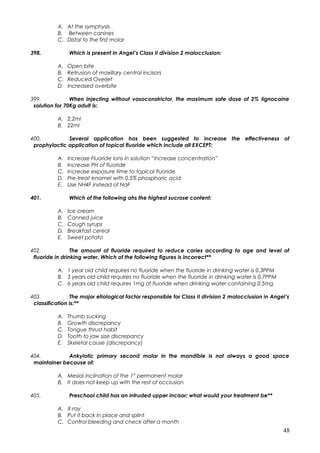 A. At the symphysis
B. Between canines
C. Distal to the first molar
398. Which is present in Angel’s Class II division 2 malocclusion:
A. Open bite
B. Retrusion of maxillary central incisors
C. Reduced Overjet
D. Increased overbite
399. When injecting without vasoconstrictor, the maximum safe dose of 2% lignocaine
solution for 70Kg adult is:
A. 2.2ml
B. 22ml
400. Several application has been suggested to increase the effectiveness of
prophylactic application of topical fluoride which include all EXCEPT:
A. Increase Fluoride ions in solution “increase concentration”
B. Increase PH of fluoride
C. Increase exposure time to topical fluoride
D. Pre-treat enamel with 0.5% phosphoric acid
E. Use NH4F instead of NaF
401. Which of the following ahs the highest sucrose content:
A. Ice cream
B. Canned juice
C. Cough syrups
D. Breakfast cereal
E. Sweet potato
402. The amount of fluoride required to reduce caries according to age and level of
fluoride in drinking water. Which of the following figures is incorrect**
A. 1 year old child requires no fluoride when the fluoride in drinking water is 0.3PPM
B. 3 years old child requires no fluoride when the fluoride in drinking water is 0.7PPM
C. 6 years old child requires 1mg of fluoride when drinking water containing 0.5mg
403. The major etiological factor responsible for Class II division 2 malocclusion in Angel’s
classification is:**
A. Thumb sucking
B. Growth discrepancy
C. Tongue thrust habit
D. Tooth to jaw size discrepancy
E. Skeletal cause (discrepancy)
404. Ankylotic primary second molar in the mandible is not always a good space
maintainer because of:
A. Mesial inclination of the 1st
permanent molar
B. It does not keep up with the rest of occlusion
405. Preschool child has an intruded upper incisor; what would your treatment be**
A. X-ray
B. Put it back in place and splint
C. Control bleeding and check after a month
48
 