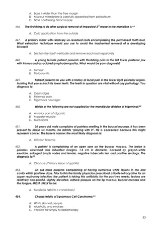 A. Base is wider than the free margin
B. Mucous membrane is carefully separated from periosteum
C. Base containing blood supply
446. The first thing to do after surgical removal of impacted 3rd
molar in the mandible is:**
A. Cold application from the outside
447. A primary molar with relatively un-resorbed roots encompassing the permanent tooth bud.
What extraction technique would you use to avoid the inadvertent removal of a developing
bicuspid
A. Section the tooth vertically and remove each root separately
448. A young female patient presents with throbbing pain in the left lower posterior jaw
with trismus and associated lymphadenopathy. What would be your diagnosis?
A. Tumour
B. Pericoronitis
449. Patient presents to you with a history of local pain in the lower right posterior region.
Insisting that you extract his lower teeth. The teeth in question are vital without any pathology. You
diagnosis is:
A. Odontalgia
B. Referred pain
C. Trigeminal neuralgia
450. Which of the following are not supplied by the mandibular division of trigeminal:**
A. Anterior part of digastric
B. Masseter muscle
C. Buccinator
451. 30 years old male complains of painless swelling in the buccal mucosa. It has been
present for about six months. He admits “playing with it”. He is concerned because this might
represent cancer. The base is narrow; the most likely diagnosis is:
A. Irritation fibroma
452. A patient is complaining of an open sore on the buccal mucosa. The lesion is
painless, ulcerated, has indurated margins, 1.5 cm in diameter, covered by greyish-white
exudate, enlarged lymph nodes and tender, negative tuberculin test and positive serology. The
diagnosis is:**
A. Chancre /Primary lesion of syphilis/
453. An old male presents complaining of having numerous white lesions in the oral
cavity within past few days. Prior to this the family physician prescribed chlorite tetracycline for an
upper respiratory infection, the patient is taking this antibiotic for the past two weeks; lesions are
relatively non-painful, slightly elevated, adhere plaques on the lip mucosa, buccal mucosa and
the tongue. MOST LIKELY to be:
A. Moniliasis /Which is candidiasis/
454. Characteristic of Squamous Cell Carcinoma:**
A. White skinned people
B. Alcoholic and smokers
C. It reacts far simply to radiotherapy
53
 