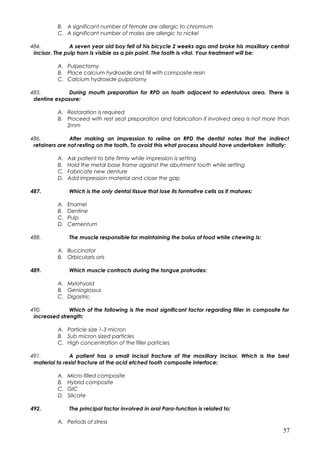 B. A significant number of female are allergic to chromium
C. A significant number of males are allergic to nickel
484. A seven year old boy fell of his bicycle 2 weeks ago and broke his maxillary central
incisor. The pulp horn is visible as a pin point. The tooth is vital. Your treatment will be:
A. Pulpectomy
B. Place calcium hydroxide and fill with composite resin
C. Calcium hydroxide pulpotomy
485. During mouth preparation for RPD on tooth adjacent to edentulous area. There is
dentine exposure:
A. Restoration is required
B. Proceed with rest seat preparation and fabrication if involved area is not more than
2mm
486. After making an impression to reline an RPD the dentist notes that the indirect
retainers are not resting on the tooth. To avoid this what process should have undertaken initially:
A. Ask patient to bite firmly while impression is setting
B. Hold the metal base frame against the abutment tooth while setting
C. Fabricate new denture
D. Add impression material and close the gap
487. Which is the only dental tissue that lose its formative cells as it matures:
A. Enamel
B. Dentine
C. Pulp
D. Cementum
488. The muscle responsible for maintaining the bolus of food while chewing is:
A. Buccinator
B. Orbicularis oris
489. Which muscle contracts during the tongue protrudes:
A. Mylohyoid
B. Genioglossus
C. Digastric
490. Which of the following is the most significant factor regarding filler in composite for
increased strength:
A. Particle size 1-3 micron
B. Sub micron sized particles
C. High concentration of the filler particles
491. A patient has a small incisal fracture of the maxillary incisor. Which is the best
material to resist fracture at the acid etched tooth composite interface:
A. Micro-filled composite
B. Hybrid composite
C. GIC
D. Silicate
492. The principal factor involved in oral Para-function is related to:
A. Periods of stress
57
 