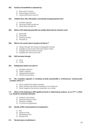 502. Toxicity of anaesthetic is assessed by:
A. Dose which is given
B. Percentage of solution
C. Vasoconstrictions amount
503. Children born with cleft palate, microdontia and glossoptosis have:
A. Christian disease
B. Trenches-Collins Syndrome
C. Pierre-Robin Syndrome
504. Which of the following penicillin are readily destructed by stomach acid:
A. Methicillin
B. Cloxacillin
C. Phenoxy methyl
D. Penicillin G
505. What is not correct about Long Buccal Nerve:**
A. Passes through two heads of pterygoids muscles
B. Supplies mucosa over lower and upper molars
C. Supplies the buccinator muscle
D. Supplies skin over buccinator
506. N2O excretes through:
A. Urine
B. Lungs
507. Radiopaque lesions are seen in:
A. Multiple myeloma
B. Paget’s disease
C. Hyperparathyroidism
D. Chronic renal failure
508. The causative organism in localised juvenile periodontitis is Actinomyces actinomycete
comitans which is:**
A. Gram positive facultative aerobic
B. Gram positive facultative anaerobic non-motile rod
C. Gram negative facultative anaerobic non-motile
509. Which of the following is NOT significant factor in determining virulence of a.a.??** //I think
a.a. stands for Anaerobic Bacteria/
A. It effects chemotaxis
B. Produces leukous toxins
C. Destroys collagen
D. It is immuno-suppressive
510. Density of film is decreased by increasing the :
A. MA
B. Exposure time
C. Developing time
D. Rinsing time
511. The best space maintainer is:
59
 
