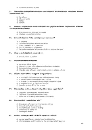 D. Lactobacilli and S. mutans
593. The papillae that are few in numbers, associated with MOST taste buds, associated with Von
Ebner’s glands are:**
A. Fungiform
B. Circumvallate
C. Foliate
D. Filiform
594. In class II preparation it is difficult to place the gingival seat when preparation is extended
too gingivally because the:
A. Enamel rods are directed occlusally
B. Marked cervical constriction
595. In maxillo fracture, if intra cranial pressure increases:**
A. It is normal
B. Typically associated with tachycardia
C. Associated with blood pressure
D. Usually subsides spontaneously
E. Typically associated with constricted and un-reactive pupil
596. Moist heat sterilization is achieved by:
A. Denaturation of protein
597. In regards to Benzodiazepines:
A. Increases R.E.M. sleep
B. Has a hangover effects because of active metabolism
C. Includes carbamazepine
D. Can be used safely on children as it achieves reliable effects
598. Which is NOT CORRECT in regards to lingual nerve:
A. It is posterior and medial to the inferior alveolar nerve
B. It passes close to the mandibular 3rd
molar
C. It may be anaesthetised by the mandibular nerve block
D. It provides supply to the lingual gingiva
E. Supplies anterior 2/3 of the tongue
599. The maxillary and mandibular teeth get their blood supply from:**
A. Separate branches of S. Palatina artery
B. Separate branches of maxillary artery
C. Branches of maxillary and mandibular arteries
600. Haemophilia is characterised with:**
A. Daughters affected from their carriers fathers
B. Presents on “y” chromosome
C. Hemarthrosis is common finding
D. Deficiency of factor VII
E. Neutrophil defect
601. In minor oral surgery which is TRUE in regards to antibiotic:
A. Amoxil is satisfactory against most oral infection
B. Metronidazole and Amoxil have the same penetrating power
69
 