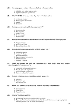 630. How do prepare a patient with rheumatic fever before extraction:
A. 6000000 units of benzoyl penicillin
B. 2g Amoxicillin pre-operatively
631. Which is LEAST likely to cause bleeding after surgical operation:
A. Antibiotic therapy
B. Poor surgical techniques
C. Aspirin
D. Codeine
632. Acute pyogenic bacteria infection may result in:**
A. Leucopoenia
B. Neutropenia
C. Leukocytosis
D. Lymphocytosis
E. Eosinophilia
633. Prophylactic administration of antibiotic is indicated in patient before oral surgery with:
A. Herpes simplex
B. Whooping cough
C. Bacterial endocarditis
634. Oral mucosa and skin pigmentation occurs in patient with:**
A. Diabetes mellitus
B. Addison’s disease
C. Multiple myeloma
D. Squamous cell carcinoma
E. Bright’s disease
F. Cushing’s disease
635. Patient has fainted, the signs are, blanched face, weak pulse, moist skin, shallow
respiration; your first management is:
A. 1 ml adrenaline subcutaneously
B. Mouth to mouth respiration
C. Nitro glycerine sub lingually
D. Recumbent position; supine
636. Thrombo cytopenic purpura would complicate surgery by:
A. Oedema
B. Haemorrhage
C. Acute infection
637. Patient who has WBC count of just over 100000 is most likely suffering from:**
A. Leucopoenia
B. Leukaemia
C. Polycythemia
638. Which of the following is TRUE:
A. Antibiotics are useful in the treatment of ANUG
B. Trauma of occlusal factors causes cleft or fibrous thickening of marginal gingivae
C. All Perio pockets can be detected by x rays
73
 