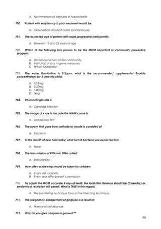 A. No immersion of dentures in hypochlorite
700. Patient with eruption cyst; your treatment would be:
A. Observation, mostly it bursts spontaneously
701. The expected age of patient with rapid progressive periodontitis:
A. Between 15 and 25 years of age
702. Which of the following has proven to be the MOST important in community preventive
program:
A. Dental awareness of the community
B. Institution of oral hygiene measures
C. Water fluoridation
703. The water fluoridation is 0.5ppm; what is the recommended supplemental fluoride
concentrations for 3 year old child:
A. 0.25mg
B. 0.50mg
C. 1.00mg
D. 0mg
704. Rhomboid glossitis is:
A. Candidal infection
705. The image of x ray is too pale the MAIN cause is:
A. Old expired film
706. The beam that goes from cathode to anode is consisted of:
A. Electrons
707. In the mouth of new born baby; what sort of bacteria you expect to find:
A. None
708. The transmission of RNA into DNA called:
A. Transcription
709. How often a bitewing should be taken for children:
A. Every visit routinely
B. Every year after parent’s permission
710. To obtain the MOST accurate X rays of teeth; the tooth film distance should be (Close/far) as
anatomical restriction will permit. What is TRUE in this regard:
A. The paralleling technique favours the bisecting technique.
711. The pregnancy enlargement of gingivae is a result of:
A. Hormonal disturbance
712. Why do you give atropine in general:**
80
 