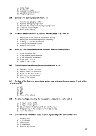 A. Initial stage
B. Proliferation stage
C. Histodifferentiation stage
D. Morphology stage
738. Compared to dental plaster all die stones:
A. Require less gauging water
B. Require more gauging water
C. Require the same quantity of gauging water
D. Are beta-hemihydrate
E. None of the above
739. The MOST effective manner to produce a hard surface on a cast is by:
A. Employ as much water as possible on mixing
B. Employ as little water as possible on mixing
C. Adding 2% of borax to the mix
D. Adding calcium tetraborate
E. None of the above
740. When dry cast is immersed in water saturated with calcium sulphate:**
A. There is contraction
B. There is negligible expansion
C. There is definite expansion
D. There is no change
E. None of the above
741. Fusion temperature of impression compound should occur:
A. Below mouth temperature
B. Above mouth temperature
C. As of the skin temperature
D. At the room temperature
E. None of the above
742. The flow of the following percentage is allowable for impression compound (type I) at the
oral temp of 37º
A. 6%
B. 10%
C. 2%
D. 20%
E. None of the above
743. The disadvantage of heating the impression compound in a water bath is:
A. It may become brittle
B. It may become grainy
C. Lower moles with constituents are leached out
D. The plasticity of the compound may be altered
E. All of the above
744. Generally there is ???? zinc oxide eugenol impression pastes between flow are:
A. Working time
B. Accelerator
C. Setting time
D. Composition
E. None of the above
83
 