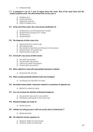 E. Interproximally
770. A periapical x ray of 11 and 12 region shows the vimen, floor of the nasal fossa and the
median palatine suture. The other feature that can be seen is:
A. Maxillary sinus
B. Incisive foramen
C. Zygomatic process
D. Wall of maxillary sinus
771. At the end of four years, the x rays reveal calcification of:
A. All deciduous and first permanent molars
B. All permanent except of 3rd
molars
C. All deciduous
D. All permanent
772. The diagnosis of ortho cases is by:
A. Measurement of cranium size
B. Recording profile
C. The relation of dentition and the jaw to the cranium
D. Determination of overbite size
E. Determination of jaw size
773. Full mouth x ray survey at birth reveals:
A. Ten teeth are present
B. Twenty teeth are present
C. Twenty four teeth are present
D. Twelve teeth are present
774. When adhesive is used with polysulphide impression material:
A. Should be thin and dry
775. When a probe penetrate between tooth and amalgam:
A. not always an indication of caries
776. Reversible hydrocolloids impression material in comparison to alginate are:
A. Better for undercuts areas
777. You can increase the retention of Maryland bridge by:
A. Incorporate mesh work in wax pattern
B. Perforation techniques in the metal cast
778. Maryland bridges are made of:
A. Nickel chrome
779. Initiation of curing process in self cure acrylic resin is achieved by:**
A. Benzyl peroxide
780. The objective of pulp capping is to:
A. Preserve vitality of coronal pulp
B. Preserve vitality of entire pulp
87
 