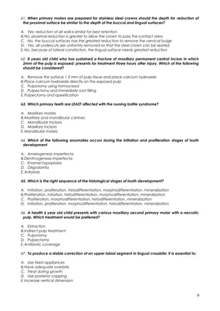 61. When primary molars are prepared for stainless steel crowns should the depth for reduction of
the proximal surface be similar to the depth of the buccal and lingual surfaces?
A. Yes; reduction of all wall is similar for best retention
B.No, proximal reduction is greater to allow the crown to pass the contact area
C. No, the buccal surfaces has the greatest reduction to remove the cervical bulge
D. Yes, all undercuts are uniformly removed so that the steel crown can be seated
E.No, because of lateral constriction, the lingual surface needs greatest reduction
62. 8 years old child who has sustained a fracture of maxillary permanent central incisor in which
2mm of the pulp is exposed; presents for treatment three hours after injury. Which of the following
should be considered?
A. Remove the surface 1-2 mm of pulp tissue and place calcium hydroxide
B.Place calcium hydroxide directly on the exposed pulp
C. Pulpotomy using formocresol
D. Pulpectomy and immediate root filling
E.Pulpectomy and apexification
63. Which primary teeth are LEAST affected with the nursing bottle syndrome?
A. Maxillary molars
B.Maxillary and mandibular canines
C. Mandibular incisors
D. Maxillary incisors
E.Mandibular molars
64. Which of the following anomalies occurs during the initiation and proliferation stages of tooth
development
A. Amelogenesis imperfecta
B.Dentinogenesis imperfecta
C. Enamel hypoplasia
D. Oligodontia
E.Ankylosis
65. Which is the right sequence of the histological stages of tooth development?
A. Initiation, proliferation, histodifferentiation, morphodifferentiation, mineralization
B.Proliferation, initiation, histodifferentiation, morphodifferentiation, mineralization
C. Proliferation, morphodifferentiation, histodifferentiation, mineralization
D. Initiation, proliferation, morphodifferentiation, histodifferentiation, mineralization
66. A health 6 year old child presents with carious maxillary second primary molar with a necrotic
pulp. Which treatment would be preferred?
A. Extraction
B.Indirect pulp treatment
C. Pulpotomy
D. Pulpectomy
E.Antibiotic coverage
67. To produce a stable correction of an upper labial segment in lingual crossbite; it is essential to:
A. Use fixed appliances
B.Have adequate overbite
C. Treat during growth
D. Use posterior capping
E.Increase vertical dimension
9
 