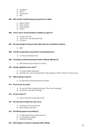 A. Amalgam
B. Gold
C. Composite
D. GIC
805. When tooth is twisted along its long axis; it is called:
A. Mesio version
B. Disto version
C. Lingo version
D. Torsion
806. A full x rays is recommended in children by age of:**
A. 2 years- first visit
B. 2 years for uncooperative kids
C. 3-5 years
807. The percentage of malocclusion after early loss of deciduous teeth is:
A. 60%
808. A tooth is expected to erupt when root development is:
A. ¾ of its full development
809. Crowding of anterior permanent teeth is directly affected by:
A. Premature loss of deciduous molars
810. Hawley appliances are used:**
A. To close midline diastema
B. Maintain the normal relationship of the adjacent teeth until the canine erupts
811. Helical spring is used to:
A. Ectopically erupting permanent molars
812. The function of varnish:
A. To reduce initial marginal leakage “Short-term leakage”
B. To prevent long term leakage
813. Turner’s tooth is:**
A. Due to infection of primary tooth
814. The outcome of rapid wax burn out is:
A. Cracking of the investment
B. Back pressure porosity
815. The MAIN purpose of burnishing is:
A. To help eliminating excess mercury
B. To condense margins
C. Polishing of filling
816. What happen to etched composite after settings:
91
 