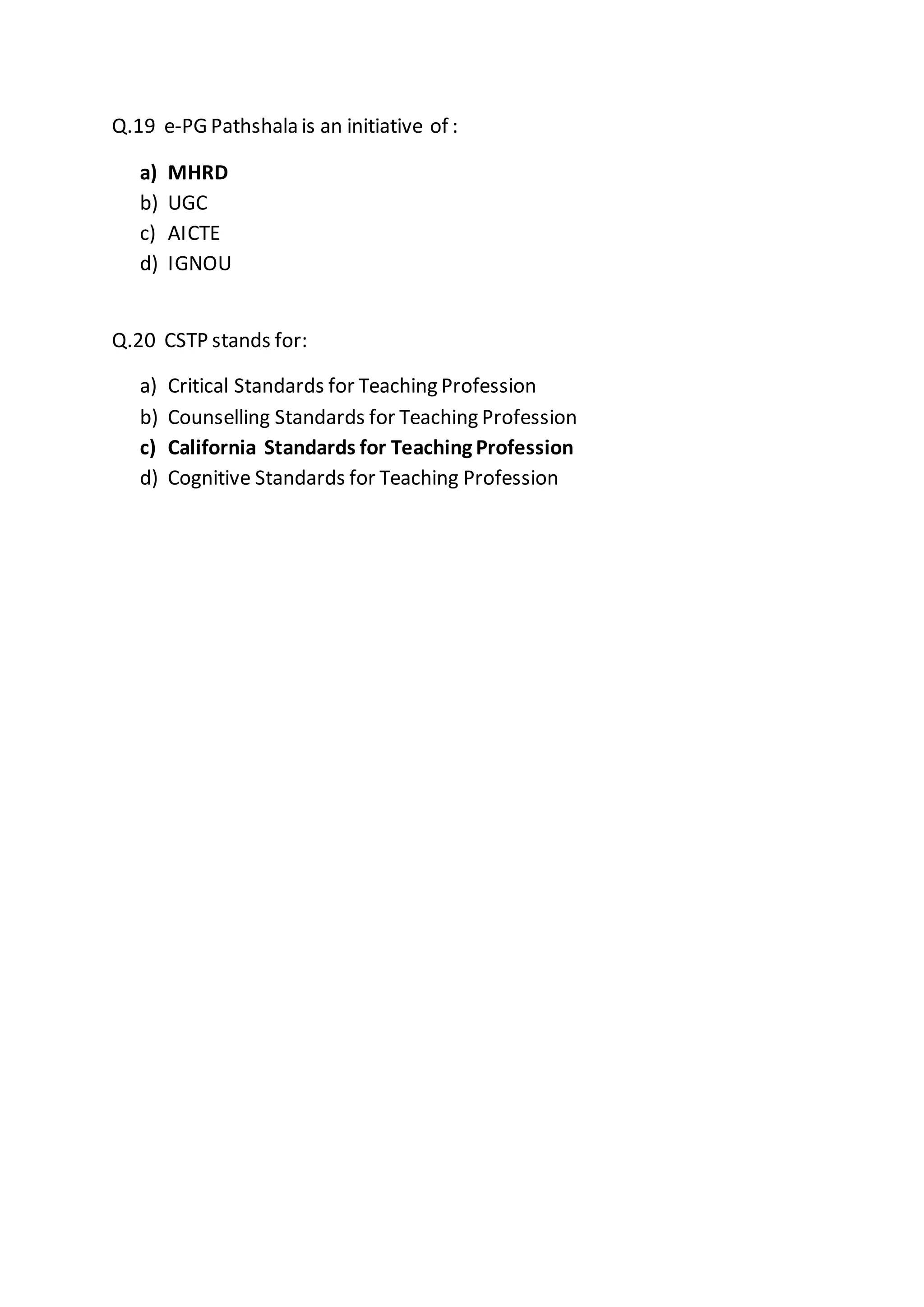 Q.19 e-PG Pathshala is an initiative of :
a) MHRD
b) UGC
c) AICTE
d) IGNOU
Q.20 CSTP stands for:
a) Critical Standards for Teaching Profession
b) Counselling Standards for Teaching Profession
c) California Standards for Teaching Profession
d) Cognitive Standards for Teaching Profession
 