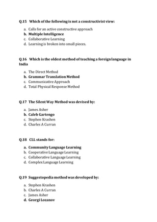 Q.15 Which of the following is not a constructivist view:
a. Calls for an active constructive approach
b. Multiple Intelligence
c. Collaborative Learning
d. Learningis broken into small pieces.
Q.16 Which is the oldest method of teaching a foreignlanguage in
India
a. The Direct Method
b. Grammar TranslationMethod
c. CommunicativeApproach
d. Total Physical ResponseMethod
Q.17 The Silent Way Method was devised by:
a. James Asher
b. Caleb Gartengo
c. Stephen Krashen
d. Charles A Curran
Q.18 CLL stands for:
a. Community Language Learning
b. CooperativeLanguageLearning
c. Collaborative LanguageLearning
d. ComplexLanguageLearning
Q.19 Suggestopedia methodwas developed by:
a. Stephen Krashen
b. Charles A Curran
c. James Asher
d. Georgi Lozanov
 