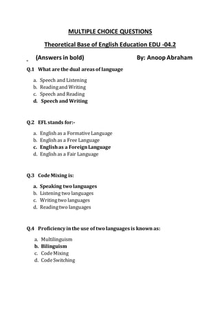MULTIPLE CHOICE QUESTIONS
Theoretical Base of English Education EDU -04.2
(Answers in bold) By: Anoop Abraham
Q.1 What are the dual areas of language
a. Speech and Listening
b. Readingand Writing
c. Speech and Reading
d. Speech and Writing
Q.2 EFL stands for:-
a. English as a FormativeLanguage
b. English as a Free Language
c. Englishas a ForeignLanguage
d. English as a Fair Language
Q.3 Code Mixing is:
a. Speaking two languages
b. Listening two languages
c. Writingtwo languages
d. Readingtwo languages
Q.4 Proficiency inthe use of two languages is known as:
a. Multilinguism
b. Bilinguism
c. CodeMixing
d. CodeSwitching
 